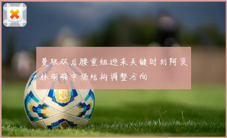 曼联双后腰重组迎来关键时刻阿莫林明确中场结构调整方向